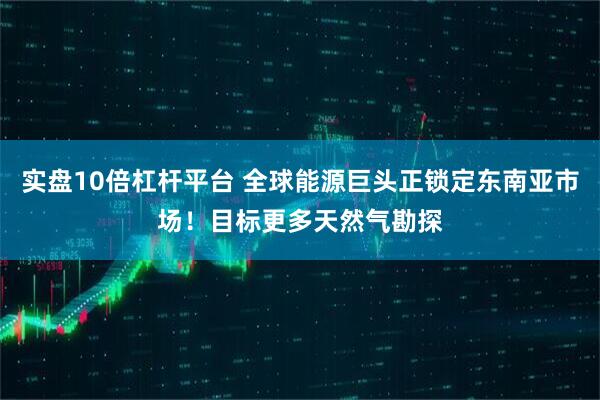 实盘10倍杠杆平台 全球能源巨头正锁定东南亚市场！目标更多天然气勘探