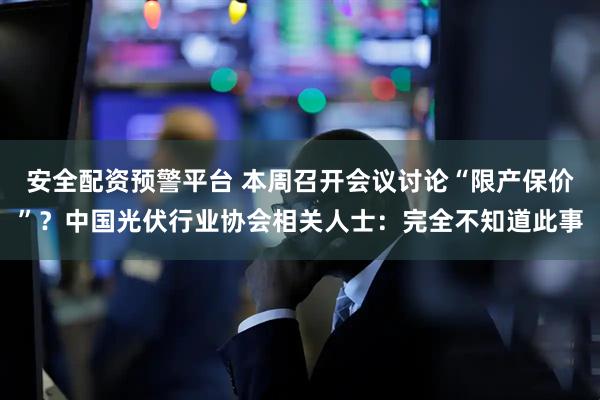 安全配资预警平台 本周召开会议讨论“限产保价”？中国光伏行业协会相关人士：完全不知道此事
