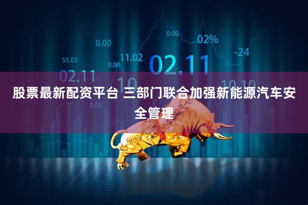 股票最新配资平台 三部门联合加强新能源汽车安全管理