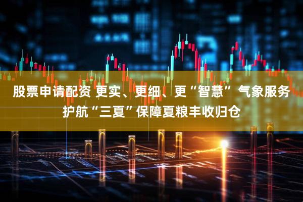 股票申请配资 更实、更细、更“智慧” 气象服务护航“三夏”保障夏粮丰收归仓