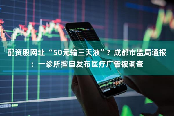 配资股网址 “50元输三天液”？成都市监局通报：一诊所擅自发布医疗广告被调查