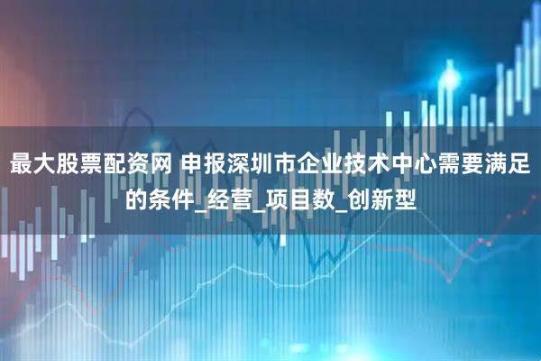 最大股票配资网 申报深圳市企业技术中心需要满足的条件_经营_项目数_创新型