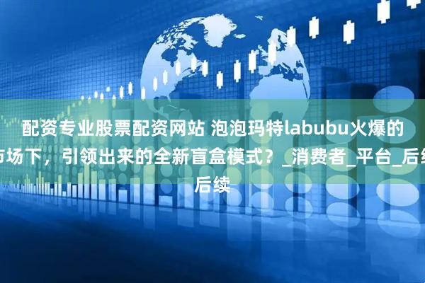 配资专业股票配资网站 泡泡玛特labubu火爆的市场下，引领出来的全新盲盒模式？_消费者_平台_后续