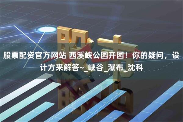 股票配资官方网站 西溪峡公园开园！你的疑问，设计方来解答~_峡谷_瀑布_沈科