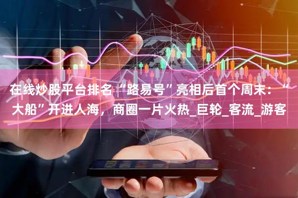 在线炒股平台排名 “路易号”亮相后首个周末：“大船”开进人海，商圈一片火热_巨轮_客流_游客