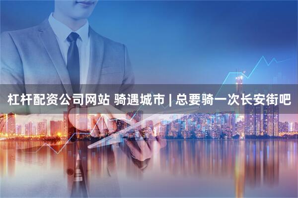 杠杆配资公司网站 骑遇城市 | 总要骑一次长安街吧