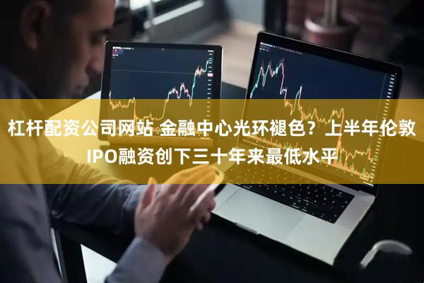 杠杆配资公司网站 金融中心光环褪色？上半年伦敦IPO融资创下三十年来最低水平