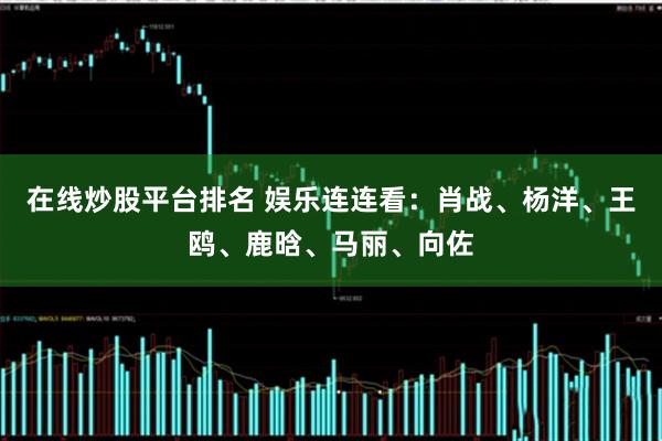 在线炒股平台排名 娱乐连连看：肖战、杨洋、王鸥、鹿晗、马丽、向佐