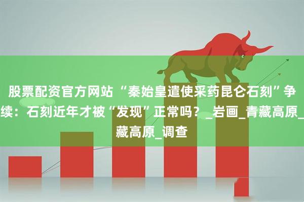 股票配资官方网站 “秦始皇遣使采药昆仑石刻”争论继续：石刻近年才被“发现”正常吗？_岩画_青藏高原_调查