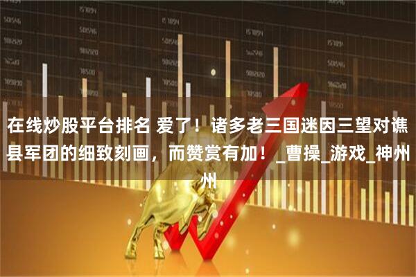 在线炒股平台排名 爱了！诸多老三国迷因三望对谯县军团的细致刻画，而赞赏有加！_曹操_游戏_神州