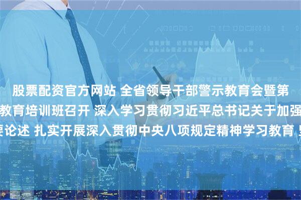 股票配资官方网站 全省领导干部警示教育会暨第二十三期党章党规党纪教育培训班召开 深入学习贯彻习近平总书记关于加强党的作风建设的重要论述 扎实开展深入贯彻中央八项规定精神学习教育 坚定自觉以作风建设推动中国式现代化的广东实践行稳致远 黄坤明讲话 黄楚平林克庆孟凡利出席