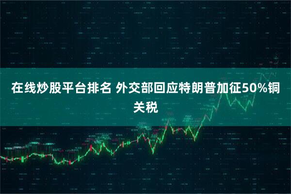 在线炒股平台排名 外交部回应特朗普加征50%铜关税