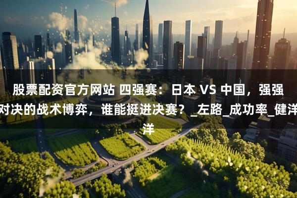 股票配资官方网站 四强赛：日本 VS 中国，强强对决的战术博弈，谁能挺进决赛？_左路_成功率_健洋