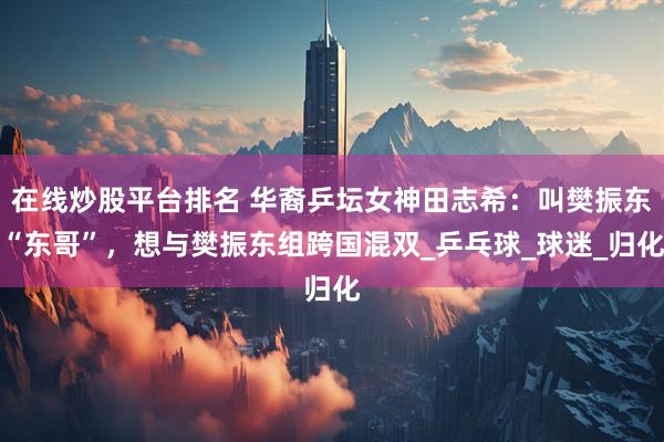 在线炒股平台排名 华裔乒坛女神田志希：叫樊振东“东哥”，想与樊振东组跨国混双_乒乓球_球迷_归化