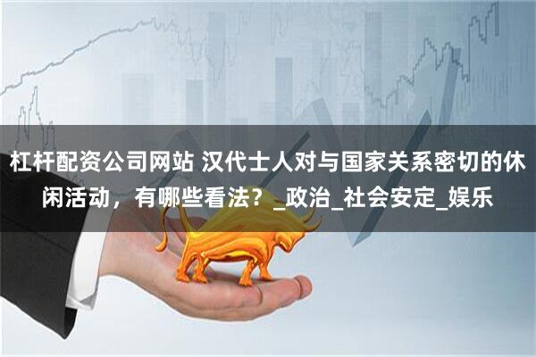 杠杆配资公司网站 汉代士人对与国家关系密切的休闲活动，有哪些看法？_政治_社会安定_娱乐