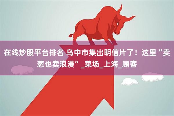 在线炒股平台排名 乌中市集出明信片了！这里“卖葱也卖浪漫”_菜场_上海_顾客