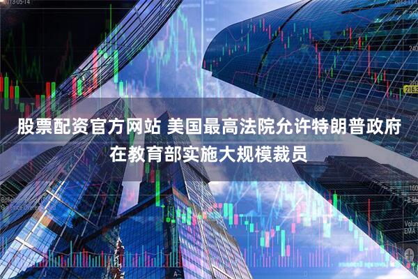股票配资官方网站 美国最高法院允许特朗普政府在教育部实施大规模裁员