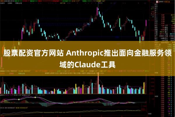 股票配资官方网站 Anthropic推出面向金融服务领域的Claude工具