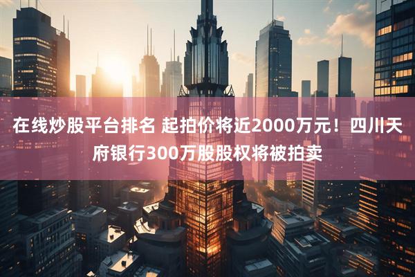 在线炒股平台排名 起拍价将近2000万元！四川天府银行300万股股权将被拍卖