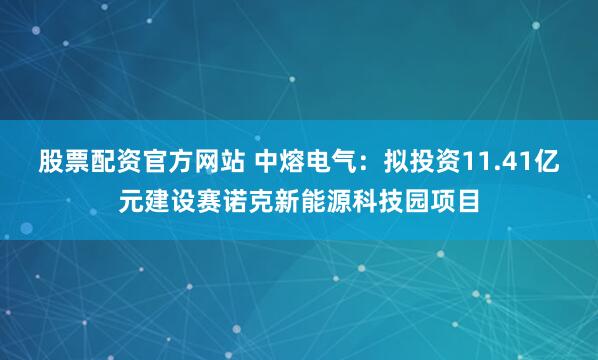 股票配资官方网站 中熔电气：拟投资11.41亿元建设赛诺克新能源科技园项目