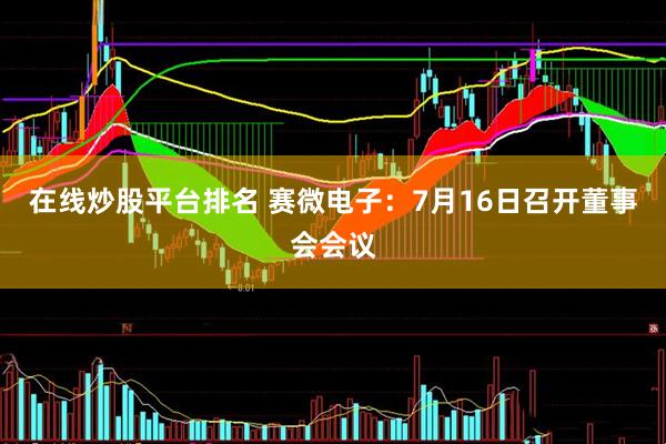 在线炒股平台排名 赛微电子：7月16日召开董事会会议