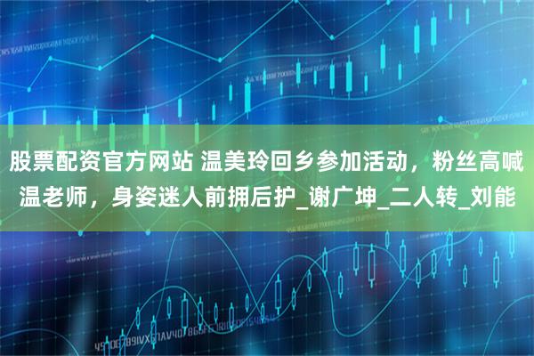 股票配资官方网站 温美玲回乡参加活动，粉丝高喊温老师，身姿迷人前拥后护_谢广坤_二人转_刘能