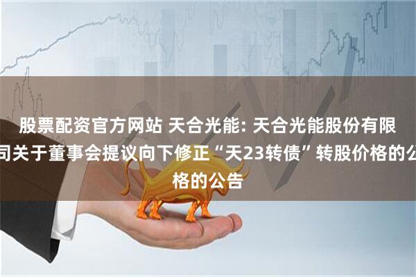 股票配资官方网站 天合光能: 天合光能股份有限公司关于董事会提议向下修正“天23转债”转股价格的公告
