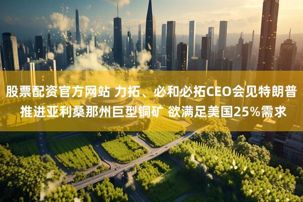 股票配资官方网站 力拓、必和必拓CEO会见特朗普 推进亚利桑那州巨型铜矿 欲满足美国25%需求