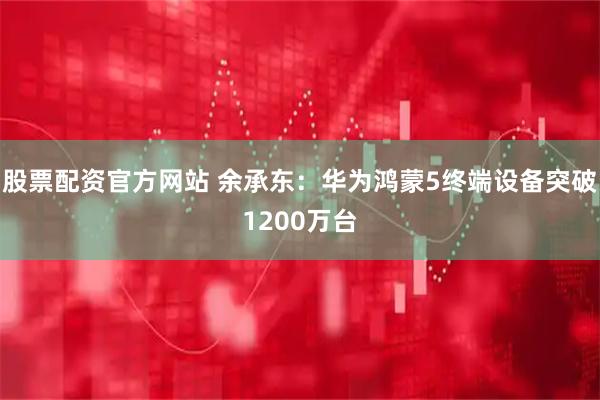 股票配资官方网站 余承东：华为鸿蒙5终端设备突破1200万台