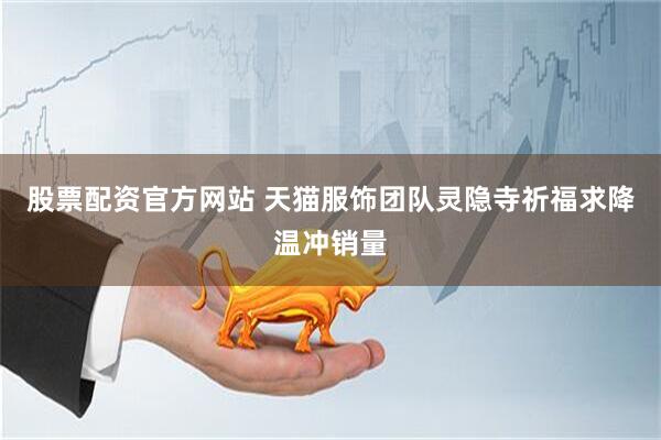股票配资官方网站 天猫服饰团队灵隐寺祈福求降温冲销量