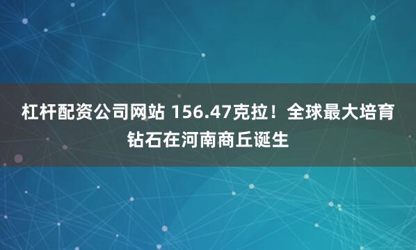 杠杆配资公司网站 156.47克拉！全球最大培育钻石在河南商丘诞生
