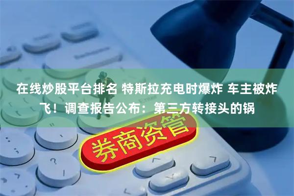 在线炒股平台排名 特斯拉充电时爆炸 车主被炸飞！调查报告公布：第三方转接头的锅